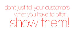 Don't just tell your customers what you have to offer... Show them!